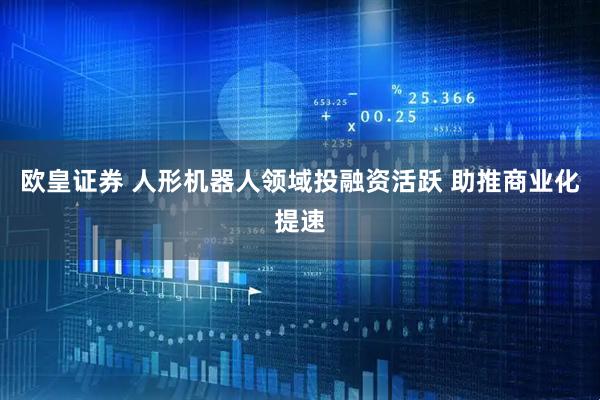 欧皇证券 人形机器人领域投融资活跃 助推商业化提速