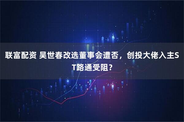 联富配资 吴世春改选董事会遭否，创投大佬入主ST路通受阻？
