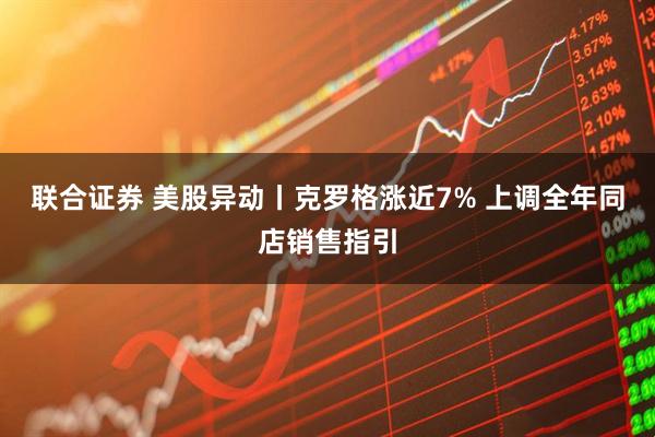 联合证券 美股异动丨克罗格涨近7% 上调全年同店销售指引