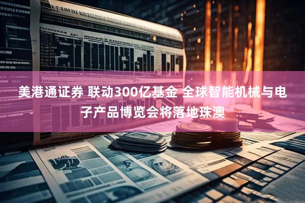美港通证券 联动300亿基金 全球智能机械与电子产品博览会将落地珠澳