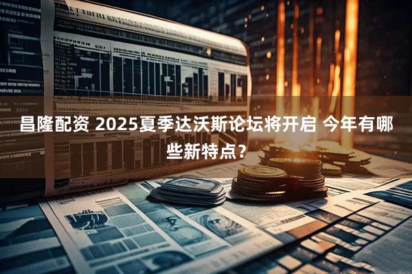昌隆配资 2025夏季达沃斯论坛将开启 今年有哪些新特点？