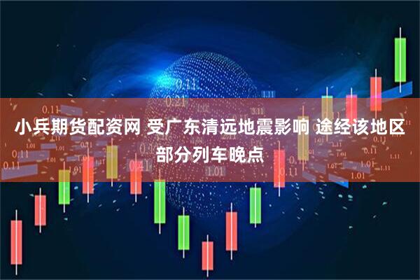 小兵期货配资网 受广东清远地震影响 途经该地区部分列车晚点