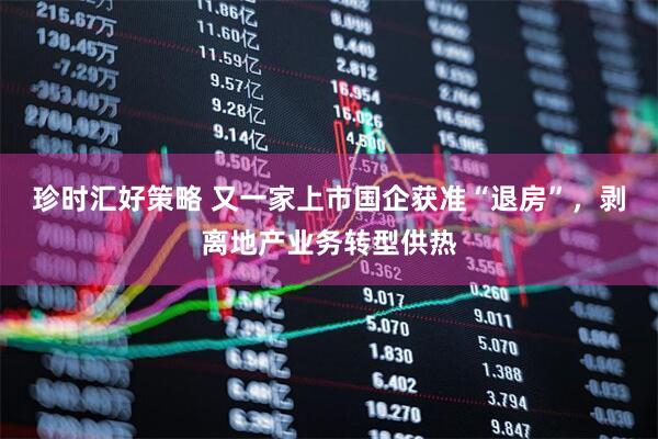 珍时汇好策略 又一家上市国企获准“退房”，剥离地产业务转型供热