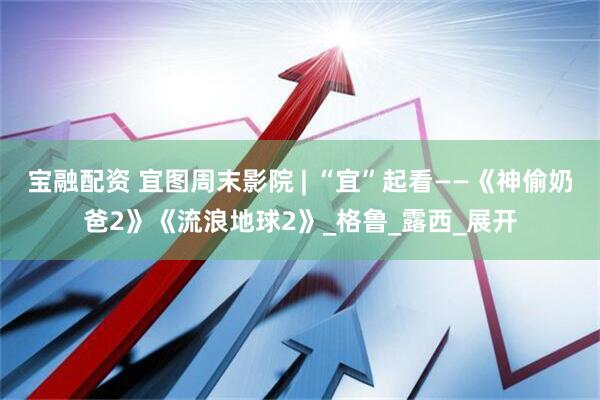 宝融配资 宜图周末影院 | “宜”起看——《神偷奶爸2》《流浪地球2》_格鲁_露西_展开