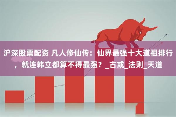沪深股票配资 凡人修仙传：仙界最强十大道祖排行，就连韩立都算不得最强？_古或_法则_天道