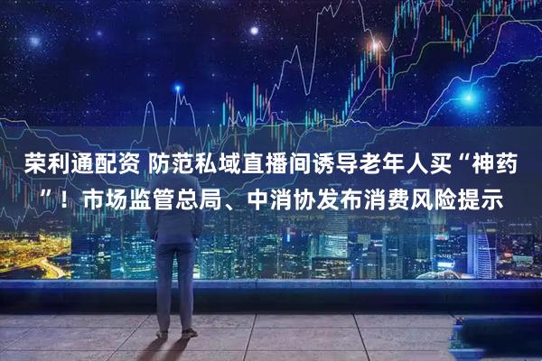 荣利通配资 防范私域直播间诱导老年人买“神药”！市场监管总局、中消协发布消费风险提示