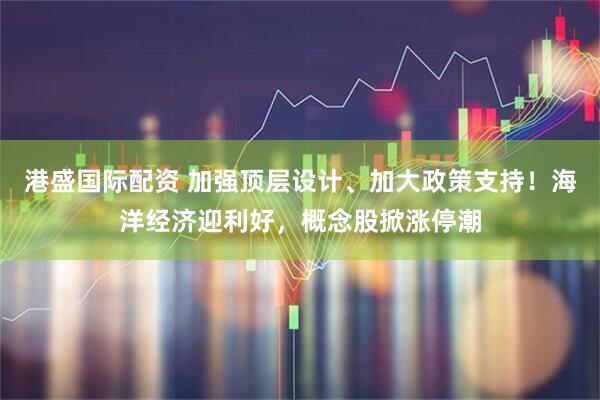 港盛国际配资 加强顶层设计、加大政策支持！海洋经济迎利好，概念股掀涨停潮