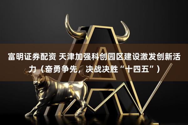 富明证券配资 天津加强科创园区建设激发创新活力（奋勇争先，决战决胜“十四五”）