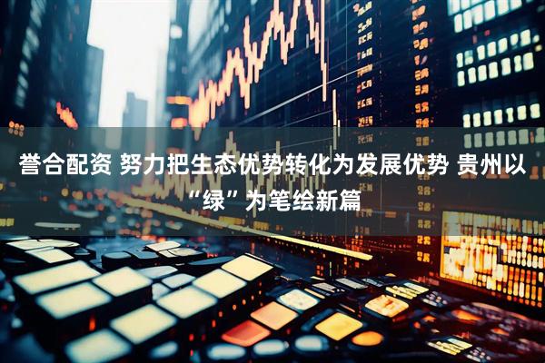誉合配资 努力把生态优势转化为发展优势 贵州以“绿”为笔绘新篇