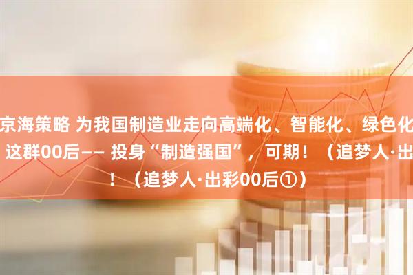 京海策略 为我国制造业走向高端化、智能化、绿色化贡献力量，这群00后—— 投身“制造强国”，可期！（追梦人·出彩00后①）