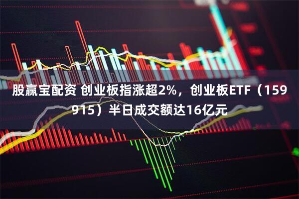 股赢宝配资 创业板指涨超2%，创业板ETF（159915）半日成交额达16亿元
