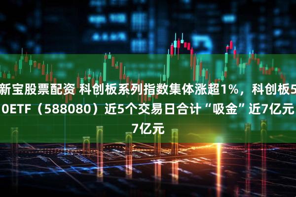 新宝股票配资 科创板系列指数集体涨超1%，科创板50ETF（588080）近5个交易日合计“吸金”近7亿元