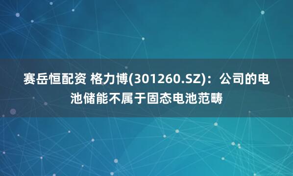 赛岳恒配资 格力博(301260.SZ)：公司的电池储能不属于固态电池范畴