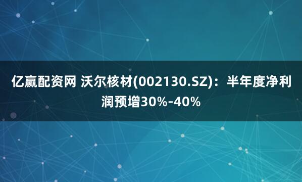 亿赢配资网 沃尔核材(002130.SZ)：半年度净利润预增30%-40%
