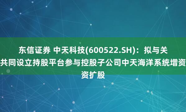 东信证券 中天科技(600522.SH)：拟与关联人共同设立持股平台参与控股子公司中天海洋系统增资扩股