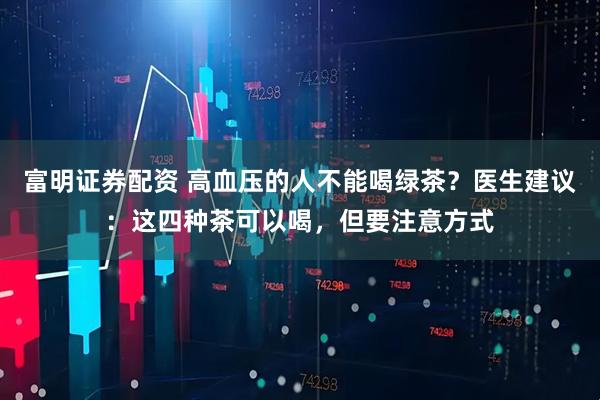 富明证券配资 高血压的人不能喝绿茶？医生建议：这四种茶可以喝，但要注意方式