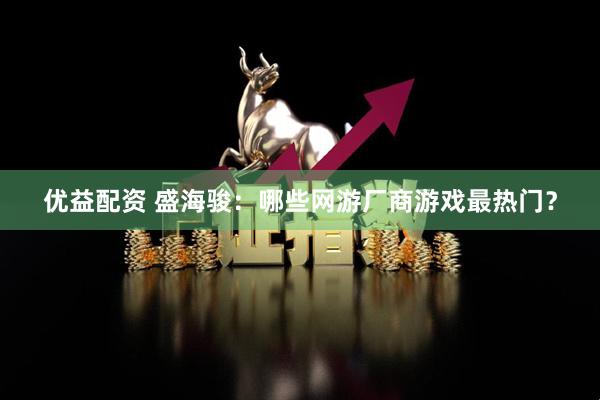 优益配资 盛海骏：哪些网游厂商游戏最热门？