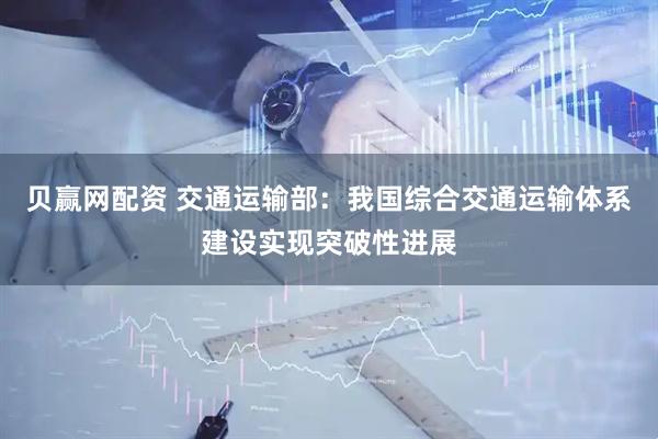 贝赢网配资 交通运输部：我国综合交通运输体系建设实现突破性进展