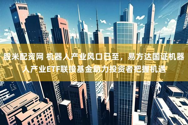 股米配资网 机器人产业风口已至，易方达国证机器人产业ETF联接基金助力投资者把握机遇
