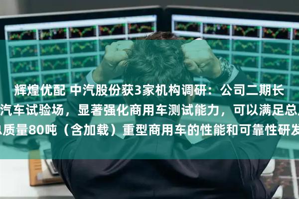 辉煌优配 中汽股份获3家机构调研：公司二期长三角（盐城）智能网联汽车试验场，显著强化商用车测试能力，可以满足总质量80吨（含加载）重型商用车的性能和可靠性研发测试需求（附调研问答）