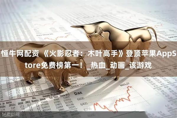 恒牛网配资 《火影忍者：木叶高手》登顶苹果AppStore免费榜第一！_热血_动画_该游戏