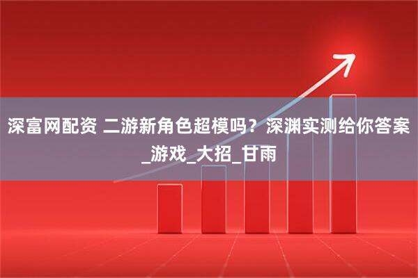深富网配资 二游新角色超模吗？深渊实测给你答案_游戏_大招_甘雨