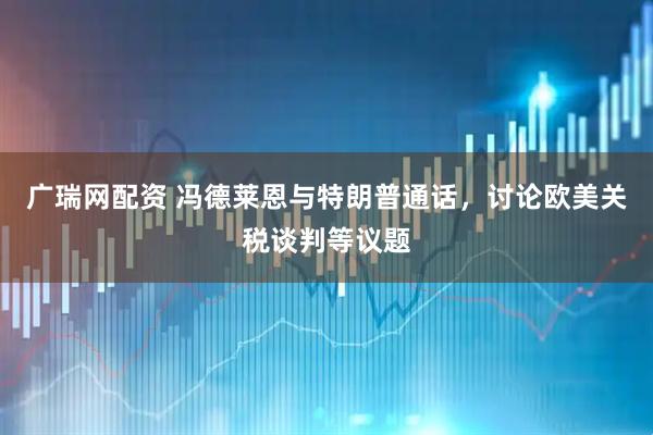 广瑞网配资 冯德莱恩与特朗普通话，讨论欧美关税谈判等议题