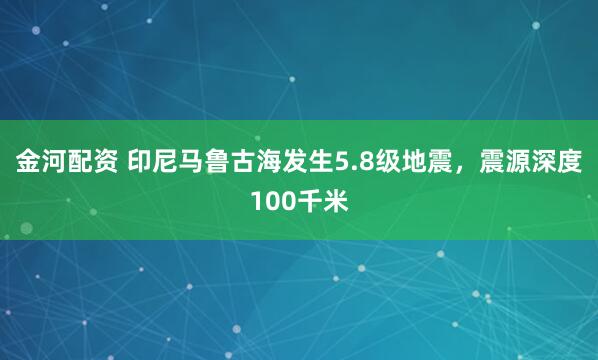 金河配资 印尼马鲁古海发生5.8级地震，震源深度100千米