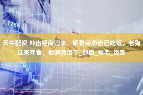 天牛配资 外出经商归来，娇妻突劝自己吃饭，老狗过来夺食，他潸然泪下_那因_鬓毛_饭菜
