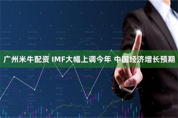 广州米牛配资 IMF大幅上调今年 中国经济增长预期