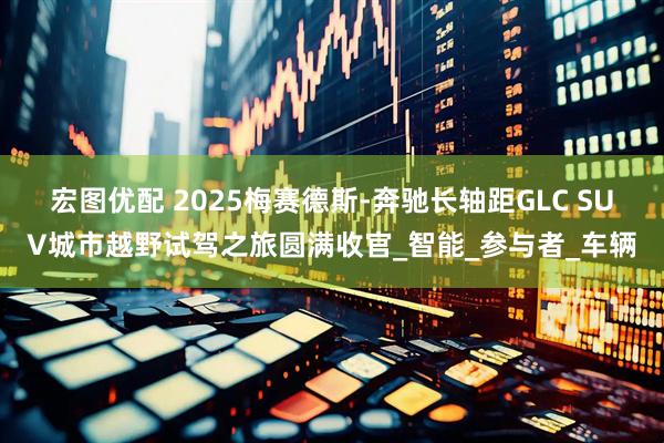 宏图优配 2025梅赛德斯-奔驰长轴距GLC SUV城市越野试驾之旅圆满收官_智能_参与者_车辆