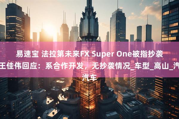 易速宝 法拉第未来FX Super One被指抄袭，王佳伟回应：系合作开发，无抄袭情况_车型_高山_汽车