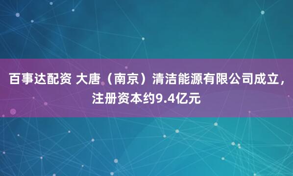 百事达配资 大唐（南京）清洁能源有限公司成立，注册资本约9.4亿元