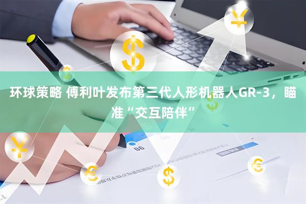 环球策略 傅利叶发布第三代人形机器人GR-3，瞄准“交互陪伴”