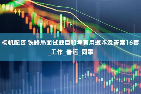杨帆配资 铁路局面试题目和考官用题本及答案16套_工作_春运_同事