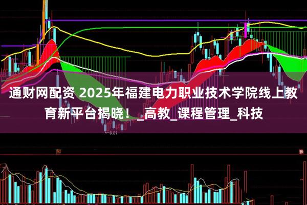 通财网配资 2025年福建电力职业技术学院线上教育新平台揭晓！_高教_课程管理_科技