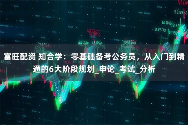 富旺配资 知合学：零基础备考公务员，从入门到精通的6大阶段规划_申论_考试_分析