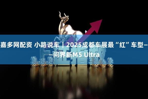 嘉多网配资 小路说车｜2025成都车展最“红”车型——问界新M5 Ultra