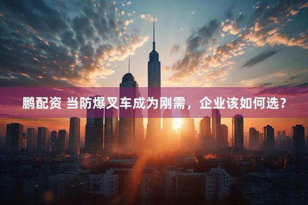 鹏配资 当防爆叉车成为刚需，企业该如何选？