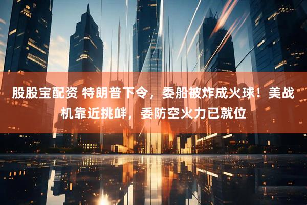 股股宝配资 特朗普下令，委船被炸成火球！美战机靠近挑衅，委防空火力已就位