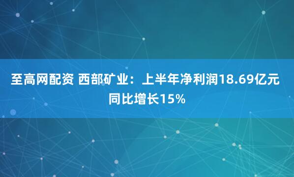 至高网配资 西部矿业：上半年净利润18.69亿元 同比增长15%