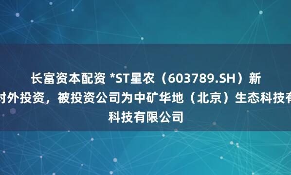 长富资本配资 *ST星农（603789.SH）新增一起对外投资，被投资公司为中矿华地（北京）生态科技有限公司
