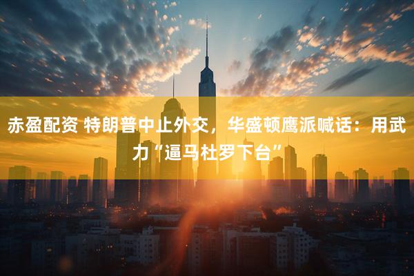 赤盈配资 特朗普中止外交，华盛顿鹰派喊话：用武力“逼马杜罗下台”