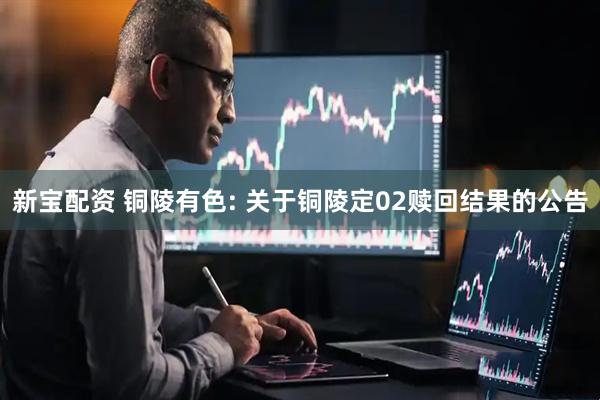 新宝配资 铜陵有色: 关于铜陵定02赎回结果的公告
