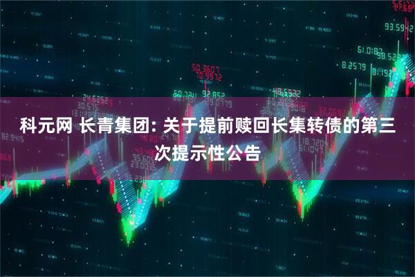科元网 长青集团: 关于提前赎回长集转债的第三次提示性公告