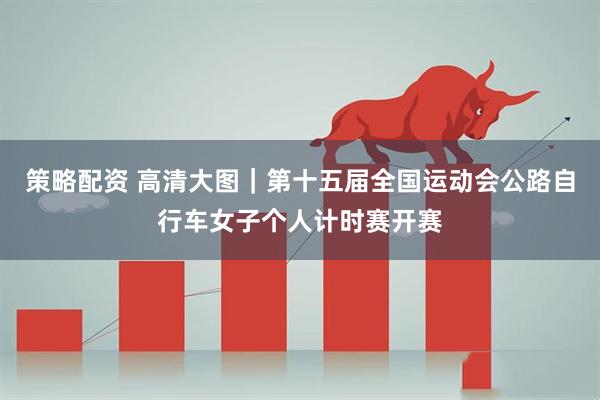 策略配资 高清大图｜第十五届全国运动会公路自行车女子个人计时赛开赛