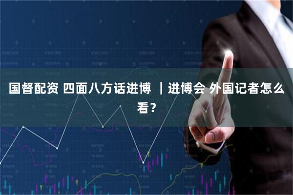 国督配资 四面八方话进博 ｜进博会 外国记者怎么看？