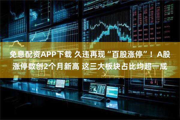 免息配资APP下载 久违再现“百股涨停”！A股涨停数创2个月新高 这三大板块占比均超一成