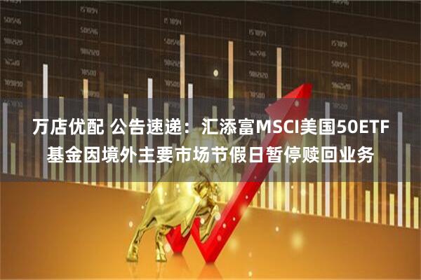万店优配 公告速递：汇添富MSCI美国50ETF基金因境外主要市场节假日暂停赎回业务
