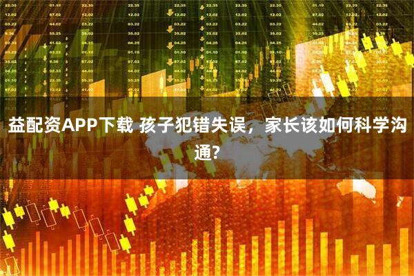 益配资APP下载 孩子犯错失误，家长该如何科学沟通?